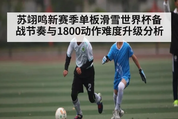 苏翊鸣新赛季单板滑雪世界杯备战节奏与1800动作难度升级分析